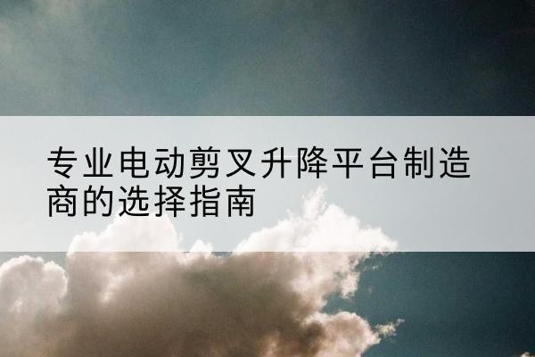 贡山电动剪叉升降平台厂家-专业电动剪叉升降平台制造商的选择指南