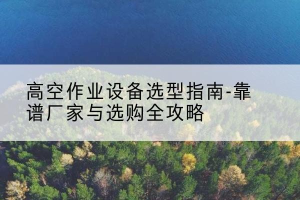 贡山升降车厂家-高空作业设备选型指南-靠谱厂家与选购全攻略