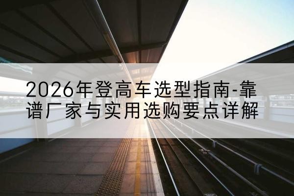 贡山登高车厂家推荐-2026年登高车选型指南-靠谱厂家与实用选购要点详解