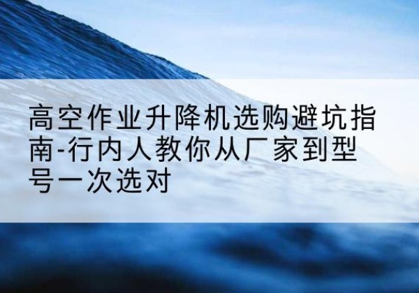 贡山升降平台厂家-高空作业升降机选购避坑指南-行内人教你从厂家到型号一次选对