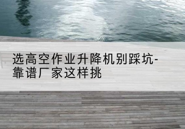 贡山剪叉式升降机厂家-选高空作业升降机别踩坑-靠谱厂家这样挑