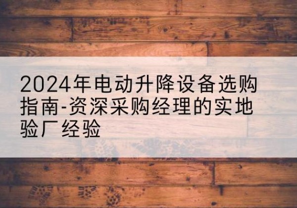 贡山电动剪叉升降平台厂家-2024年电动升降设备选购指南-资深采购经理的实地验厂经验