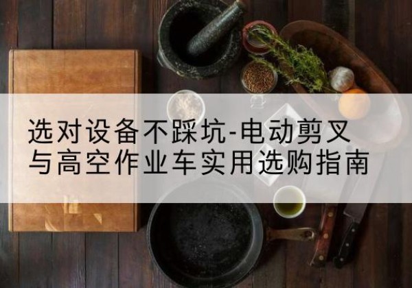 贡山电动剪叉升降平台怎么选-选对设备不踩坑-电动剪叉与高空作业车实用选购指南