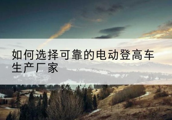 贡山电动登高车厂家-如何选择可靠的电动登高车生产厂家