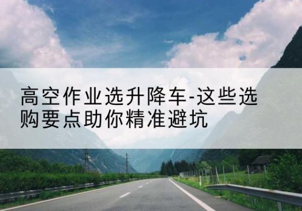 贡山升降车厂家-高空作业选升降车-这些选购要点助你*避坑