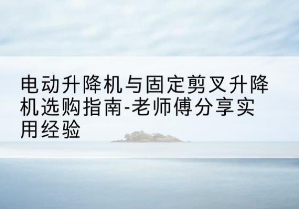 贡山电动升降机怎么选-电动升降机与固定剪叉升降机选购指南-老师傅分享实用经验