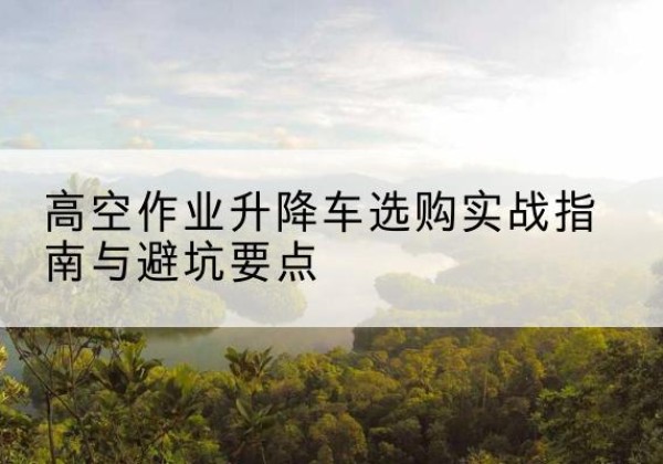 贡山升降车怎么选-高空作业升降车选购实战指南与避坑要点