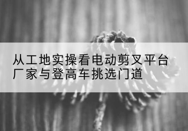 贡山电动剪叉升降平台厂家-从工地实操看电动剪叉平台厂家与登高车挑选门道