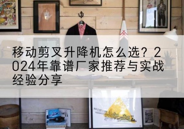 贡山升降平台厂家推荐-移动剪叉升降机怎么选？2024年靠谱厂家推荐与实战经验分享