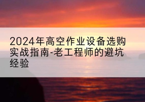 贡山高空作业升降机厂家推荐-2024年高空作业设备选购实战指南-老工程师的避坑经验