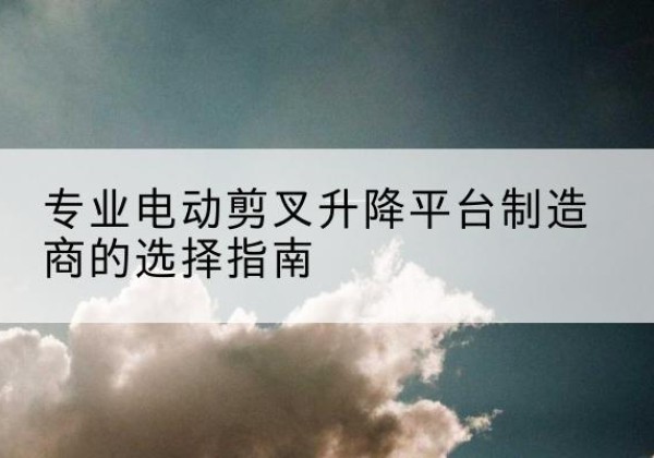 贡山电动剪叉升降平台厂家-专业电动剪叉升降平台制造商的选择指南