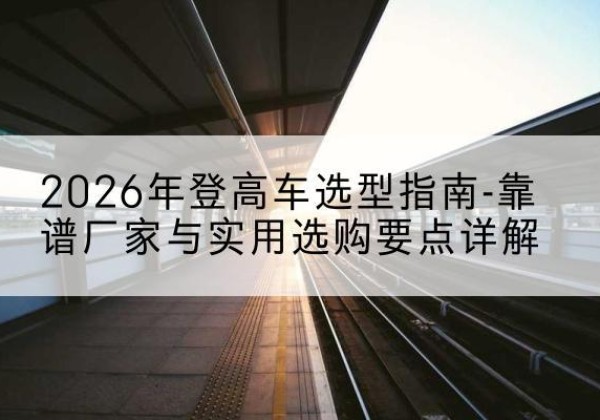 贡山登高车厂家推荐-2026年登高车选型指南-靠谱厂家与实用选购要点详解