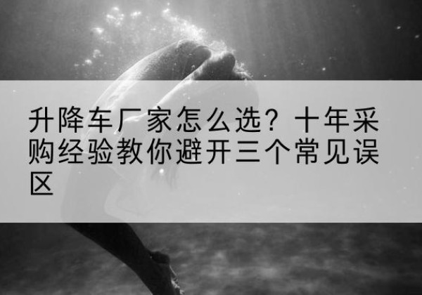 贡山升降车厂家-怎么选？十年采购经验教你避开三个常见误区