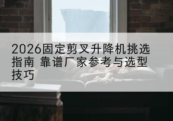 贡山固定剪叉升降机厂家推荐-2026固定剪叉升降机挑选指南 靠谱厂家参考与选型技巧